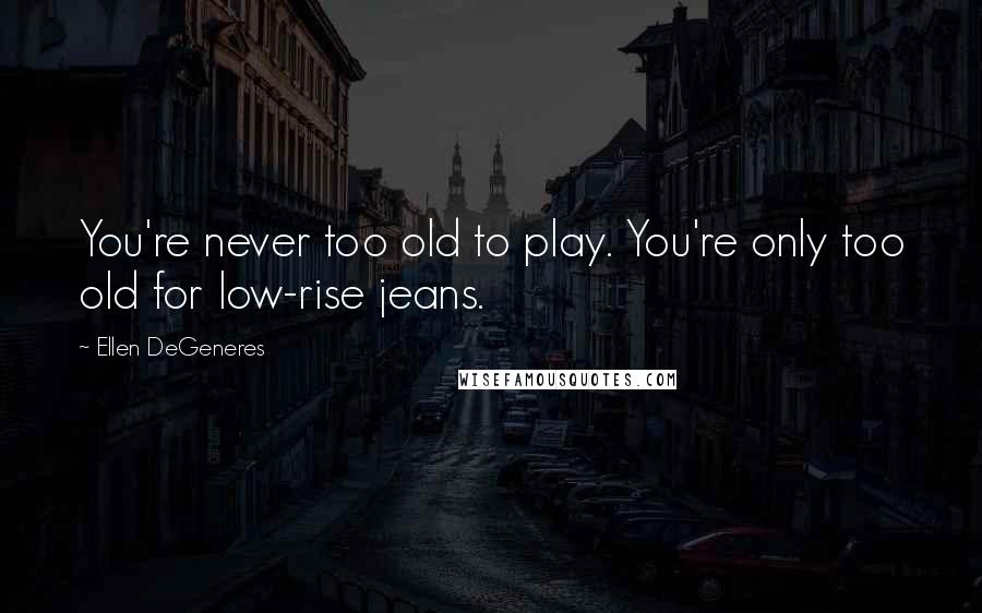 Ellen DeGeneres Quotes: You're never too old to play. You're only too old for low-rise jeans.