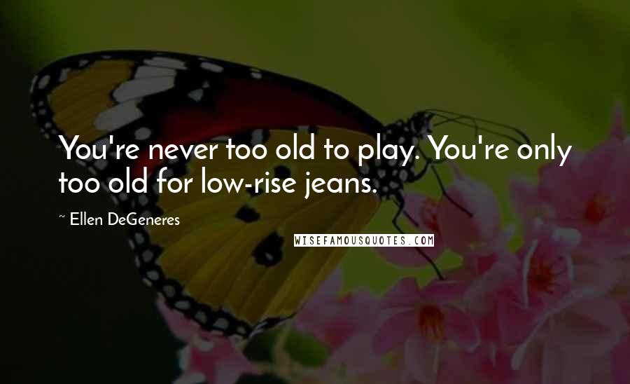 Ellen DeGeneres Quotes: You're never too old to play. You're only too old for low-rise jeans.