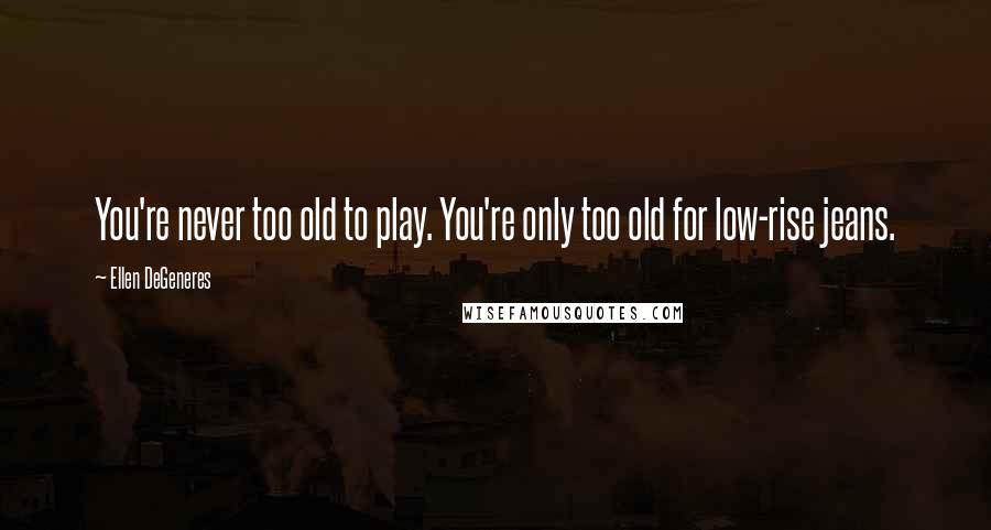 Ellen DeGeneres Quotes: You're never too old to play. You're only too old for low-rise jeans.