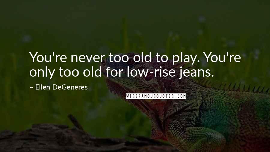 Ellen DeGeneres Quotes: You're never too old to play. You're only too old for low-rise jeans.