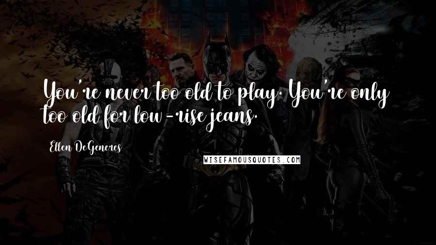Ellen DeGeneres Quotes: You're never too old to play. You're only too old for low-rise jeans.