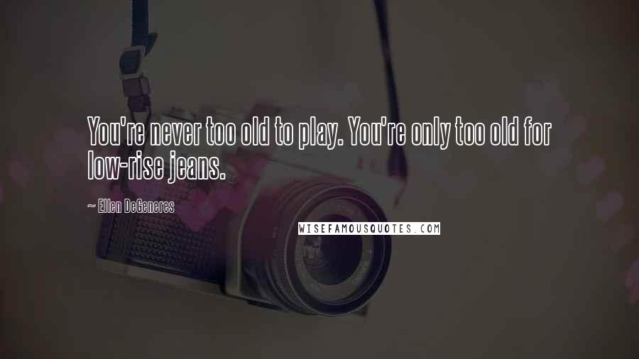 Ellen DeGeneres Quotes: You're never too old to play. You're only too old for low-rise jeans.