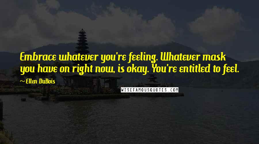 Ellen DuBois Quotes: Embrace whatever you're feeling. Whatever mask you have on right now, is okay. You're entitled to feel.