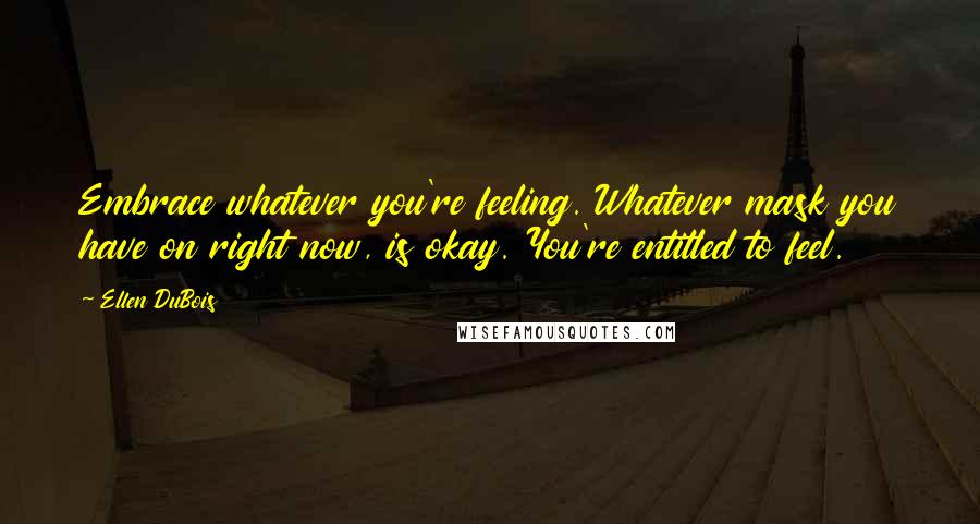 Ellen DuBois Quotes: Embrace whatever you're feeling. Whatever mask you have on right now, is okay. You're entitled to feel.
