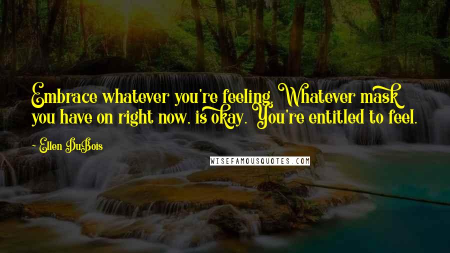Ellen DuBois Quotes: Embrace whatever you're feeling. Whatever mask you have on right now, is okay. You're entitled to feel.