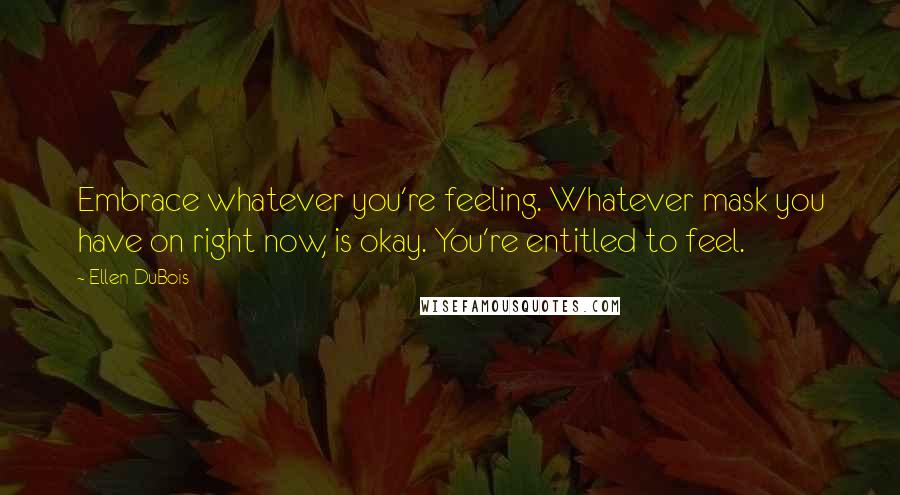 Ellen DuBois Quotes: Embrace whatever you're feeling. Whatever mask you have on right now, is okay. You're entitled to feel.