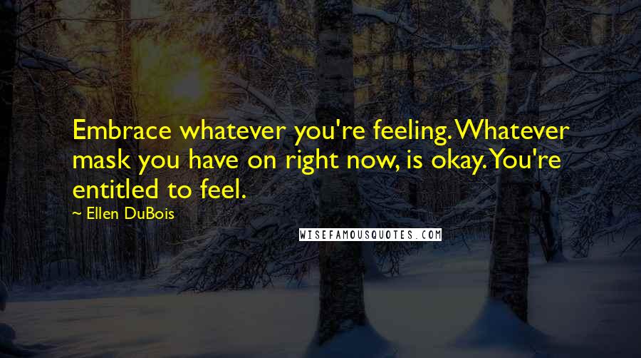 Ellen DuBois Quotes: Embrace whatever you're feeling. Whatever mask you have on right now, is okay. You're entitled to feel.
