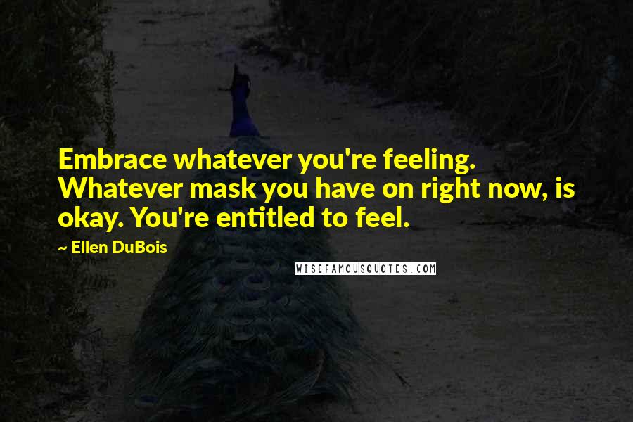 Ellen DuBois Quotes: Embrace whatever you're feeling. Whatever mask you have on right now, is okay. You're entitled to feel.