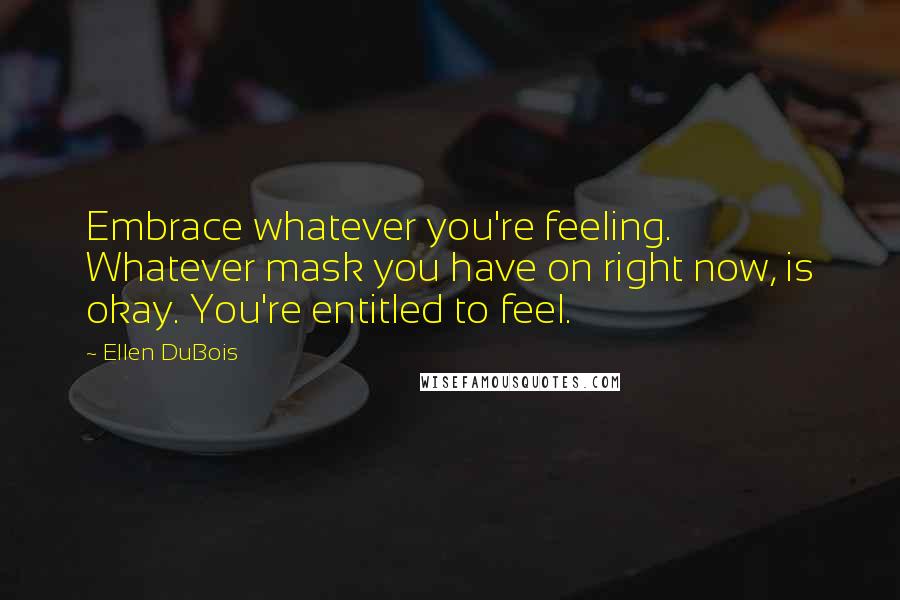 Ellen DuBois Quotes: Embrace whatever you're feeling. Whatever mask you have on right now, is okay. You're entitled to feel.
