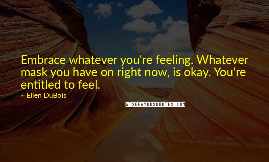 Ellen DuBois Quotes: Embrace whatever you're feeling. Whatever mask you have on right now, is okay. You're entitled to feel.