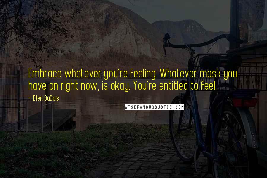 Ellen DuBois Quotes: Embrace whatever you're feeling. Whatever mask you have on right now, is okay. You're entitled to feel.