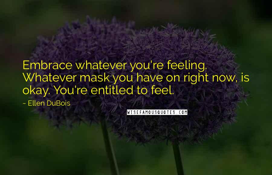 Ellen DuBois Quotes: Embrace whatever you're feeling. Whatever mask you have on right now, is okay. You're entitled to feel.