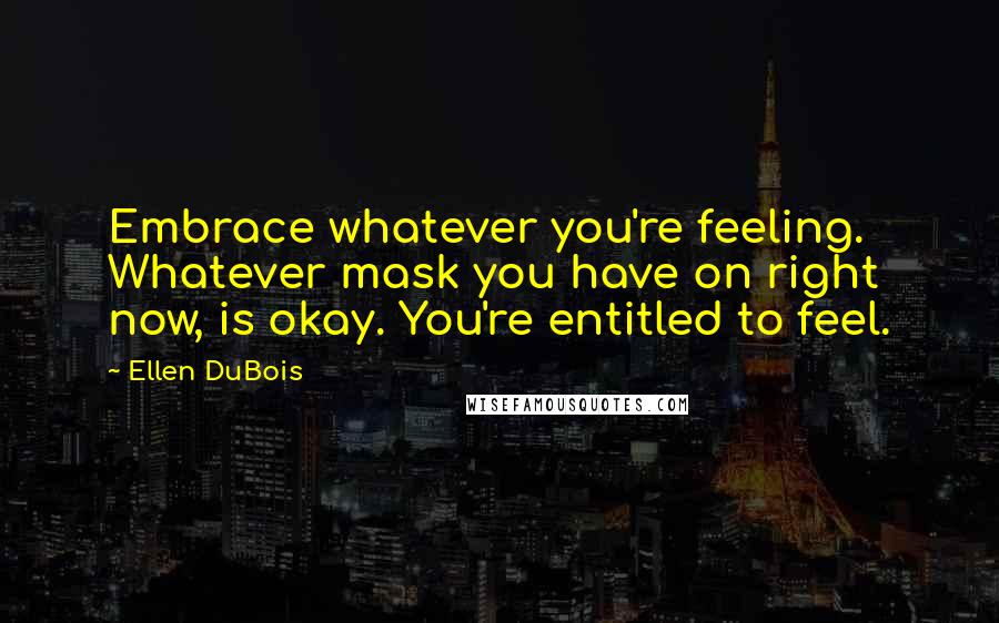 Ellen DuBois Quotes: Embrace whatever you're feeling. Whatever mask you have on right now, is okay. You're entitled to feel.