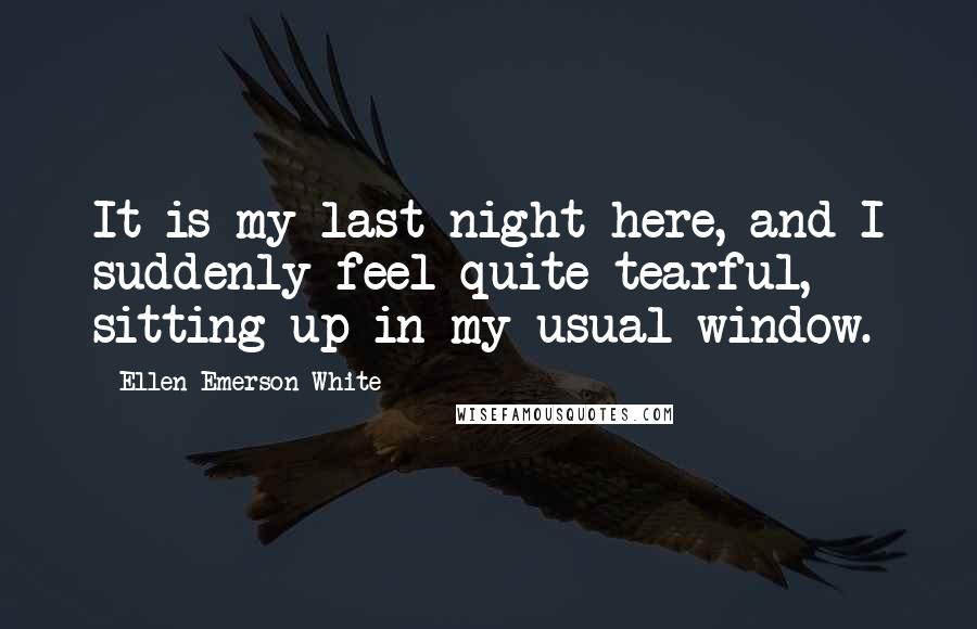 Ellen Emerson White Quotes: It is my last night here, and I suddenly feel quite tearful, sitting up in my usual window.