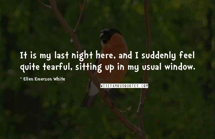 Ellen Emerson White Quotes: It is my last night here, and I suddenly feel quite tearful, sitting up in my usual window.