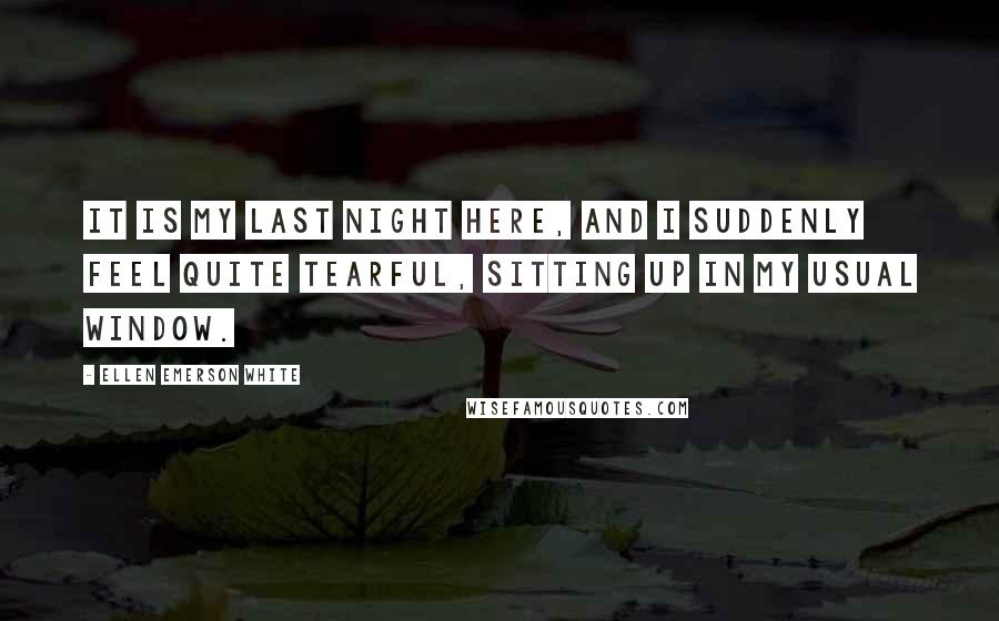 Ellen Emerson White Quotes: It is my last night here, and I suddenly feel quite tearful, sitting up in my usual window.