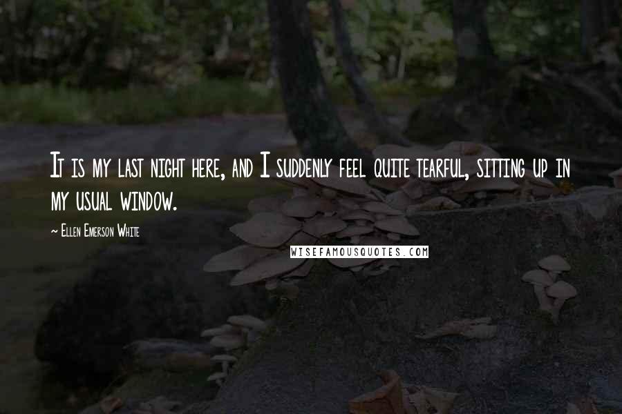 Ellen Emerson White Quotes: It is my last night here, and I suddenly feel quite tearful, sitting up in my usual window.