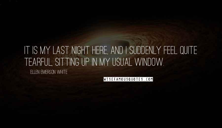 Ellen Emerson White Quotes: It is my last night here, and I suddenly feel quite tearful, sitting up in my usual window.