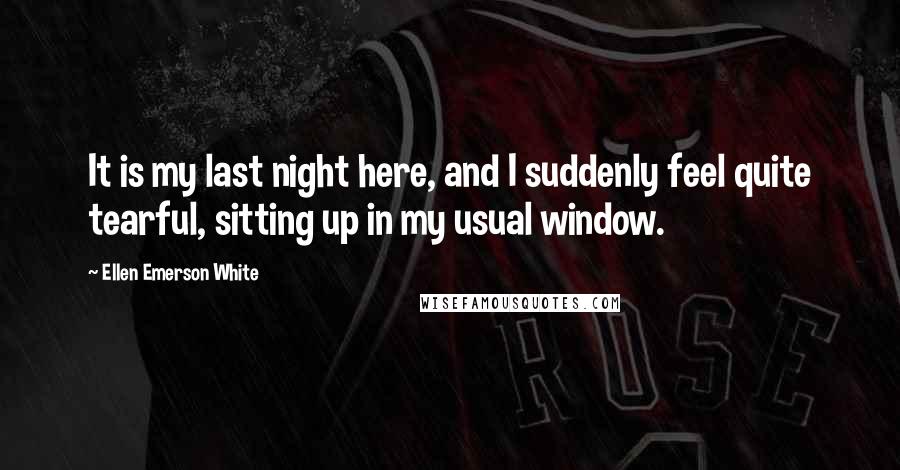 Ellen Emerson White Quotes: It is my last night here, and I suddenly feel quite tearful, sitting up in my usual window.