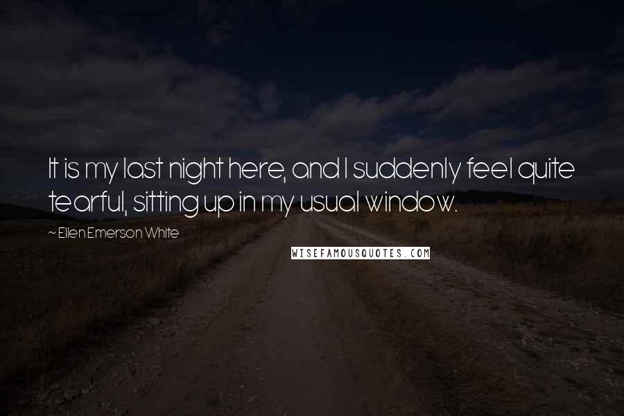 Ellen Emerson White Quotes: It is my last night here, and I suddenly feel quite tearful, sitting up in my usual window.