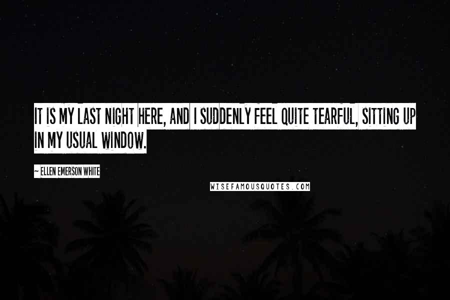 Ellen Emerson White Quotes: It is my last night here, and I suddenly feel quite tearful, sitting up in my usual window.