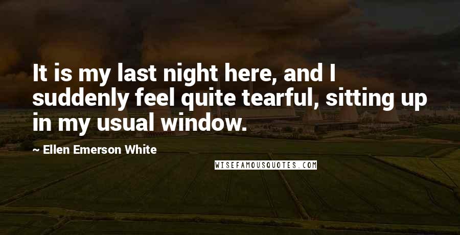 Ellen Emerson White Quotes: It is my last night here, and I suddenly feel quite tearful, sitting up in my usual window.