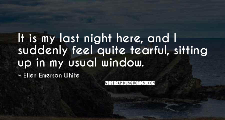 Ellen Emerson White Quotes: It is my last night here, and I suddenly feel quite tearful, sitting up in my usual window.