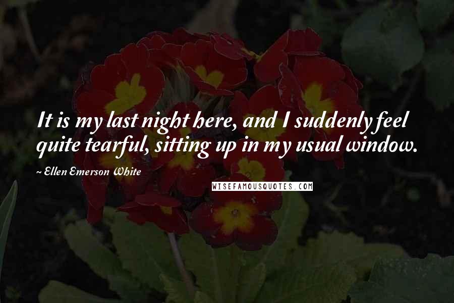 Ellen Emerson White Quotes: It is my last night here, and I suddenly feel quite tearful, sitting up in my usual window.