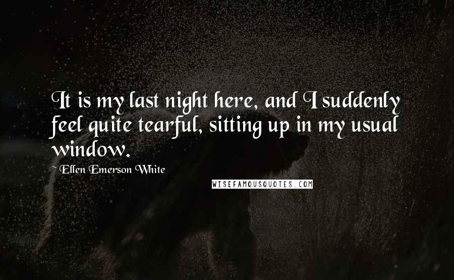 Ellen Emerson White Quotes: It is my last night here, and I suddenly feel quite tearful, sitting up in my usual window.