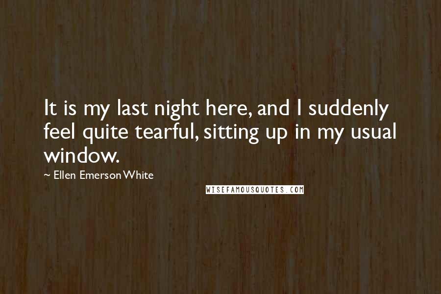 Ellen Emerson White Quotes: It is my last night here, and I suddenly feel quite tearful, sitting up in my usual window.