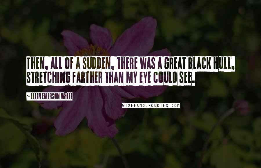 Ellen Emerson White Quotes: Then, all of a sudden, there was a great black hull, stretching farther than my eye could see.