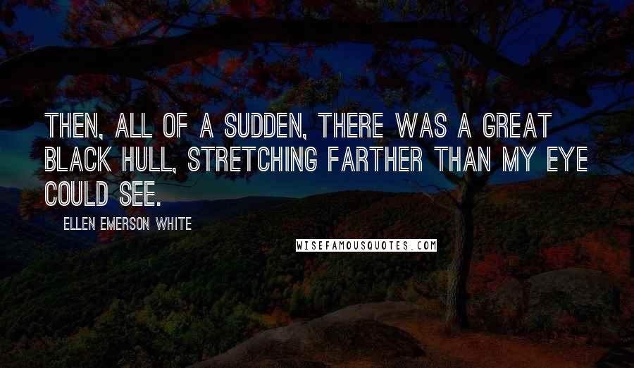 Ellen Emerson White Quotes: Then, all of a sudden, there was a great black hull, stretching farther than my eye could see.