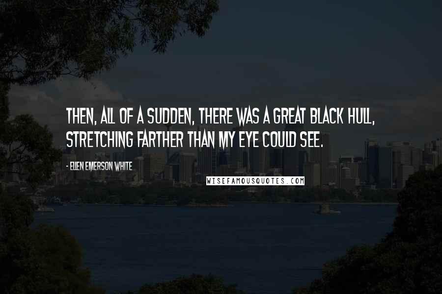 Ellen Emerson White Quotes: Then, all of a sudden, there was a great black hull, stretching farther than my eye could see.