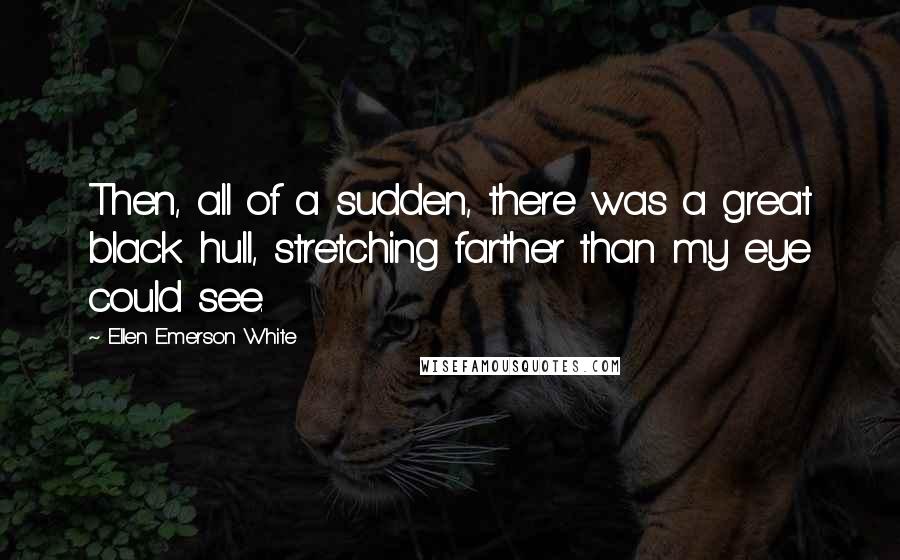 Ellen Emerson White Quotes: Then, all of a sudden, there was a great black hull, stretching farther than my eye could see.