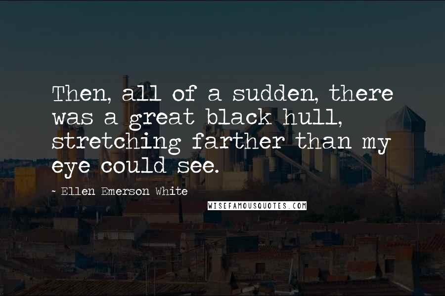 Ellen Emerson White Quotes: Then, all of a sudden, there was a great black hull, stretching farther than my eye could see.