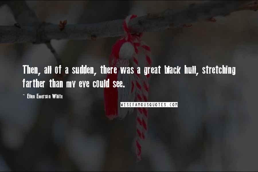 Ellen Emerson White Quotes: Then, all of a sudden, there was a great black hull, stretching farther than my eye could see.