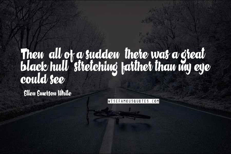 Ellen Emerson White Quotes: Then, all of a sudden, there was a great black hull, stretching farther than my eye could see.