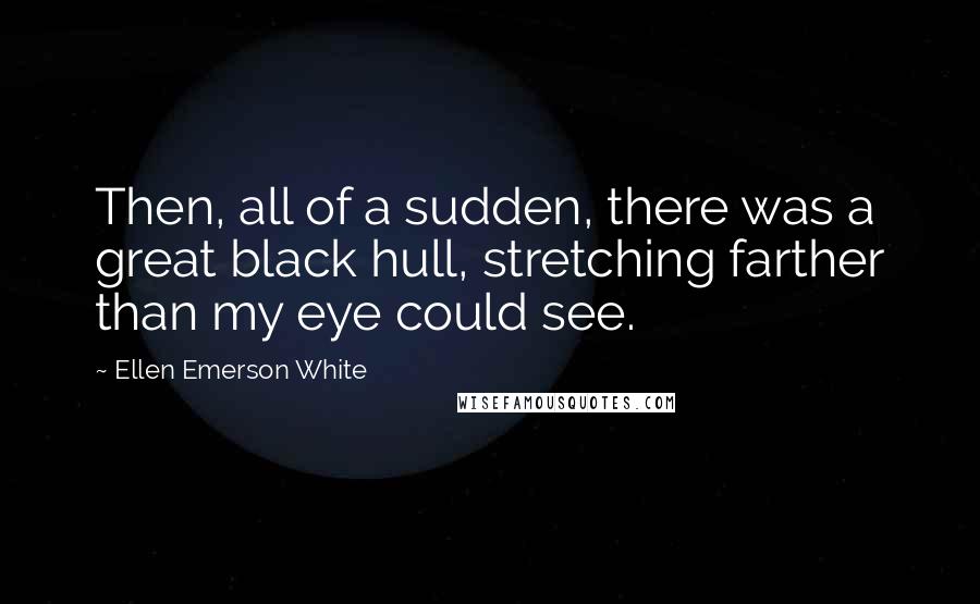 Ellen Emerson White Quotes: Then, all of a sudden, there was a great black hull, stretching farther than my eye could see.