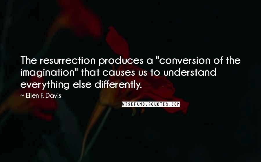 Ellen F. Davis Quotes: The resurrection produces a "conversion of the imagination" that causes us to understand everything else differently.