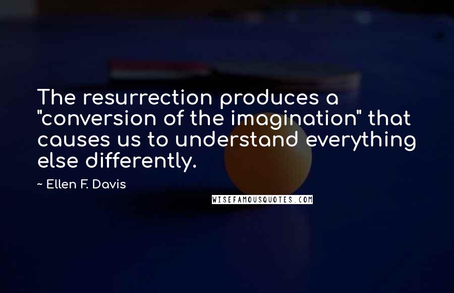 Ellen F. Davis Quotes: The resurrection produces a "conversion of the imagination" that causes us to understand everything else differently.