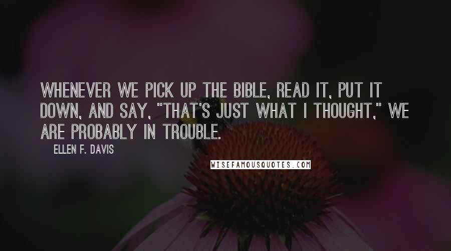 Ellen F. Davis Quotes: Whenever we pick up the Bible, read it, put it down, and say, "That's just what I thought," we are probably in trouble.