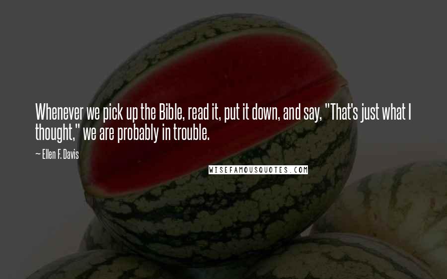 Ellen F. Davis Quotes: Whenever we pick up the Bible, read it, put it down, and say, "That's just what I thought," we are probably in trouble.