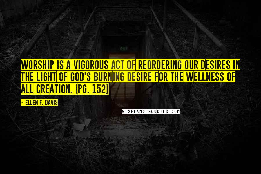 Ellen F. Davis Quotes: Worship is a vigorous act of reordering our desires in the light of God's burning desire for the wellness of all creation. (pg. 152)