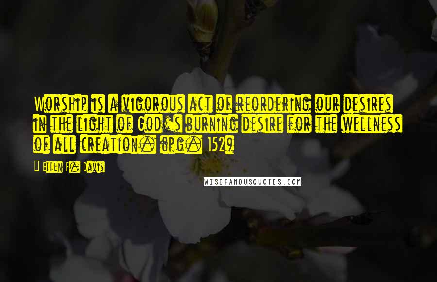 Ellen F. Davis Quotes: Worship is a vigorous act of reordering our desires in the light of God's burning desire for the wellness of all creation. (pg. 152)