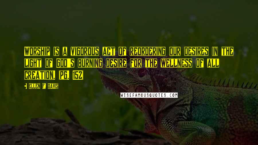 Ellen F. Davis Quotes: Worship is a vigorous act of reordering our desires in the light of God's burning desire for the wellness of all creation. (pg. 152)