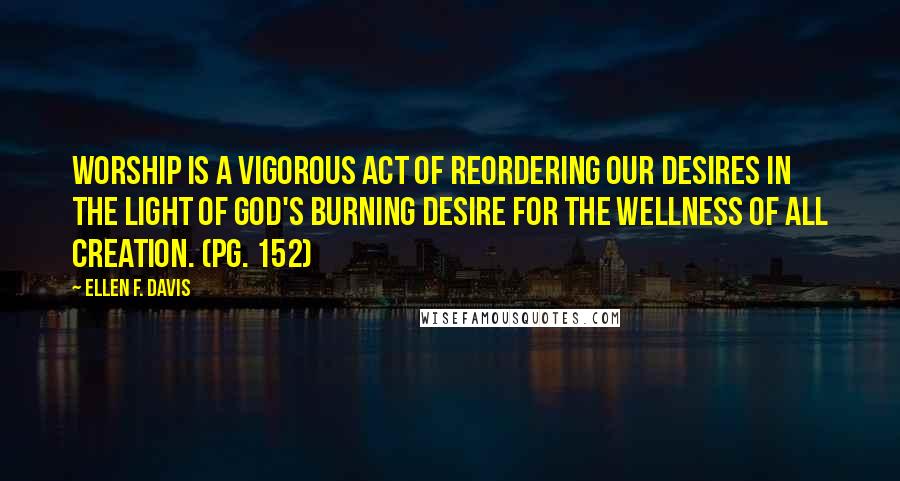 Ellen F. Davis Quotes: Worship is a vigorous act of reordering our desires in the light of God's burning desire for the wellness of all creation. (pg. 152)