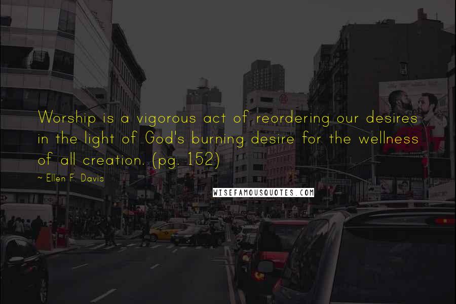 Ellen F. Davis Quotes: Worship is a vigorous act of reordering our desires in the light of God's burning desire for the wellness of all creation. (pg. 152)