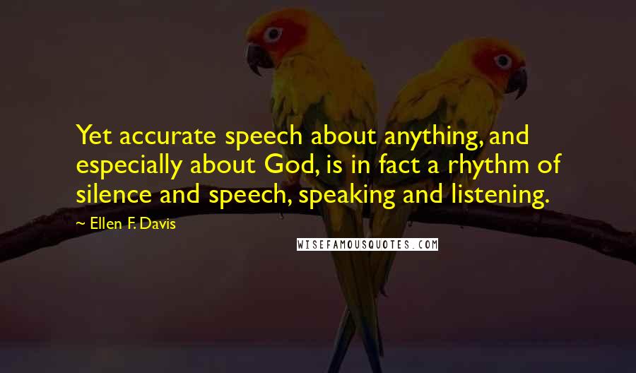 Ellen F. Davis Quotes: Yet accurate speech about anything, and especially about God, is in fact a rhythm of silence and speech, speaking and listening.
