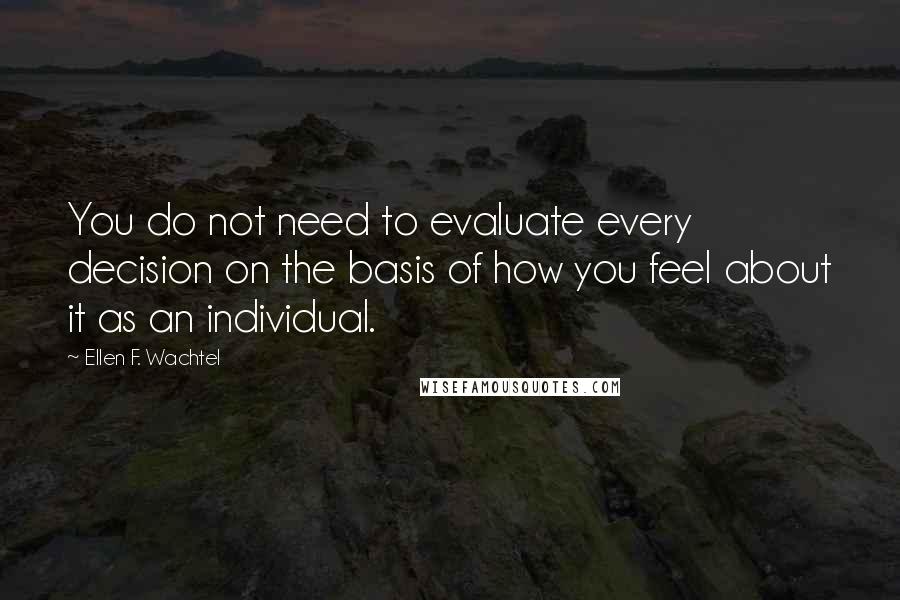 Ellen F. Wachtel Quotes: You do not need to evaluate every decision on the basis of how you feel about it as an individual.