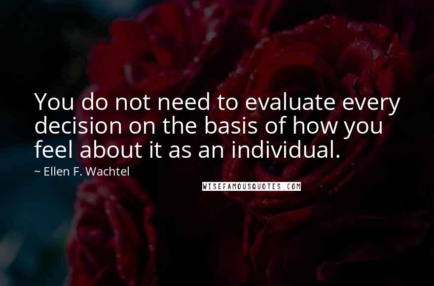 Ellen F. Wachtel Quotes: You do not need to evaluate every decision on the basis of how you feel about it as an individual.